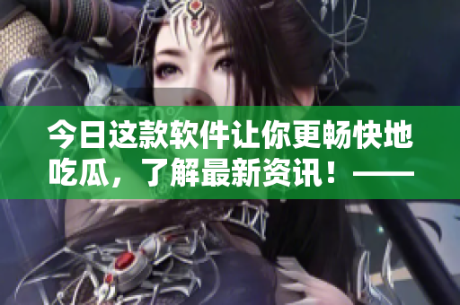 今日这款软件让你更畅快地吃瓜，了解最新资讯！——51吃瓜APP