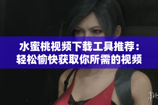 水蜜桃视频下载工具推荐：轻松愉快获取你所需的视频资源