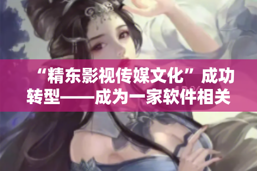 “精东影视传媒文化”成功转型——成为一家软件相关文章编辑专注的公司