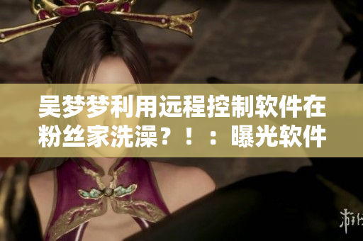 吴梦梦利用远程控制软件在粉丝家洗澡？！：曝光软件信息！