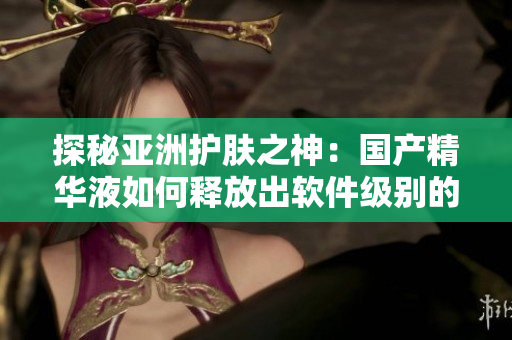探秘亚洲护肤之神：国产精华液如何释放出软件级别的护肤功效？