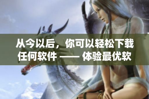 从今以后，你可以轻松下载任何软件 —— 体验最优软件下载App