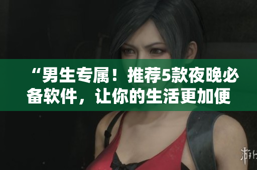 “男生专属！推荐5款夜晚必备软件，让你的生活更加便捷！”