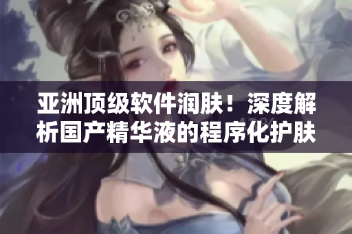 亚洲顶级软件润肤！深度解析国产精华液的程序化护肤功效