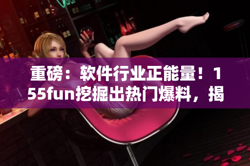重磅：软件行业正能量！155fun挖掘出热门爆料，揭秘行业内幕