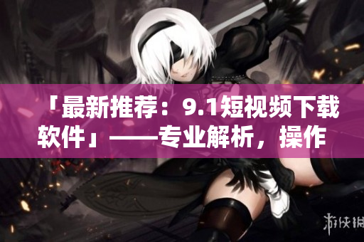 「最新推荐：9.1短视频下载软件」——专业解析，操作简单，下载超快！