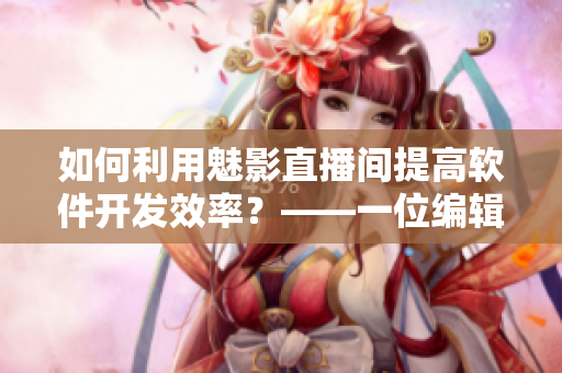 如何利用魅影直播间提高软件开发效率？——一位编辑的真实试用和测评