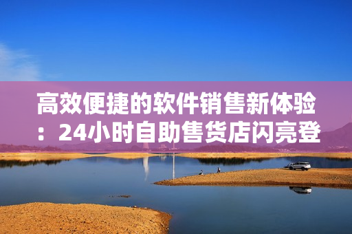 高效便捷的软件销售新体验：24小时自助售货店闪亮登场