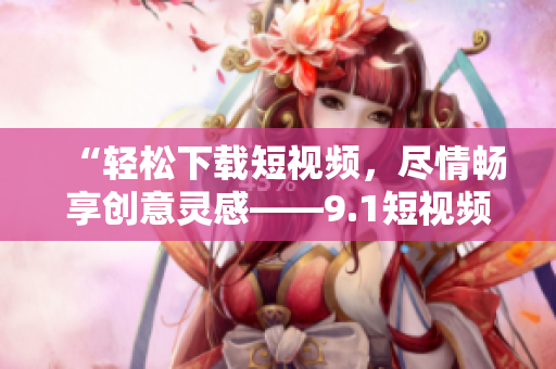 “轻松下载短视频，尽情畅享创意灵感——9.1短视频下载软件”