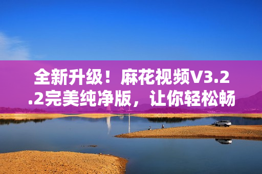 全新升级！麻花视频V3.2.2完美纯净版，让你轻松畅享高清影视大片