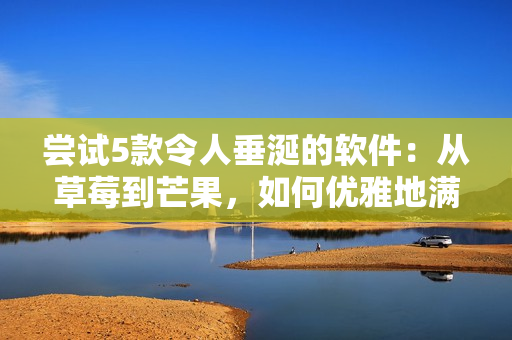 尝试5款令人垂涎的软件:从草莓到芒果,如何优雅地满足你的口味 尝试5款令人垂涎的软件:从草莓到芒果,如何优雅地满足你的口味
