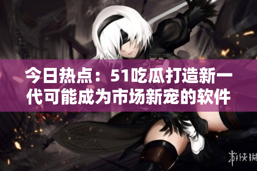 今日热点：51吃瓜打造新一代可能成为市场新宠的软件应用程序