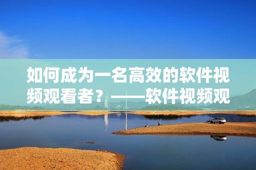 如何成为一名高效的软件视频观看者？——软件视频观看技巧和方法大揭秘