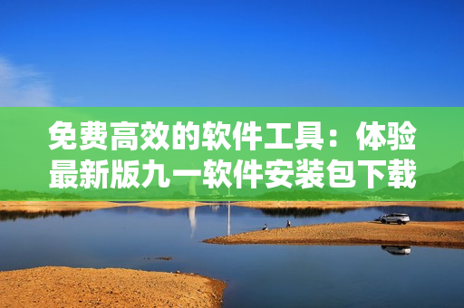 免费高效的软件工具：体验最新版九一软件安装包下载