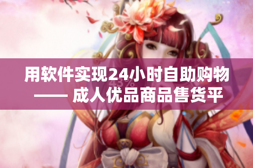 用软件实现24小时自助购物 —— 成人优品商品售货平台随时随地供应