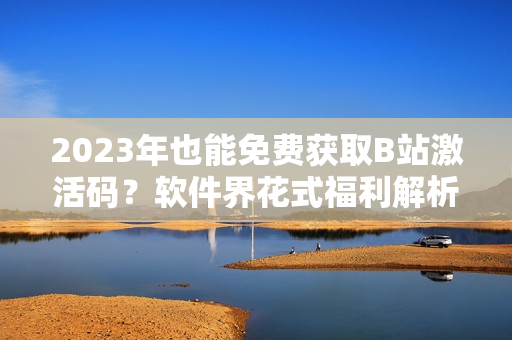 2023年也能免费获取B站激活码？软件界花式福利解析！