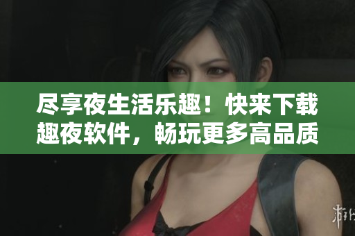尽享夜生活乐趣！快来下载趣夜软件，畅玩更多高品质应用！
