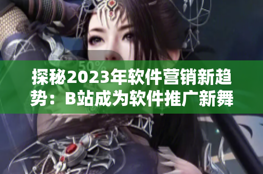 探秘2023年软件营销新趋势：B站成为软件推广新舞台