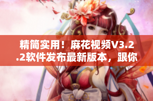 精简实用！麻花视频V3.2.2软件发布最新版本，跟你对接齐心协力！