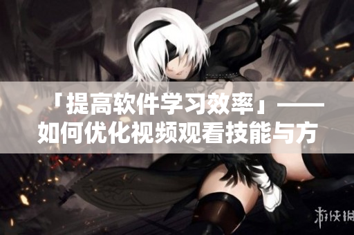 「提高软件学习效率」——如何优化视频观看技能与方法