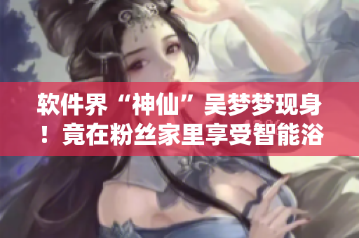 软件界“神仙”吴梦梦现身！竟在粉丝家里享受智能浴室体验！