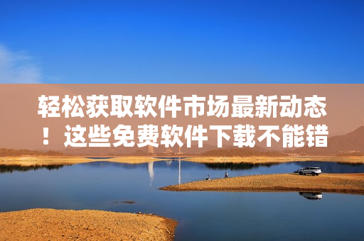 轻松获取软件市场最新动态！这些免费软件下载不能错过