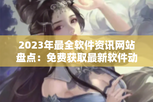 2023年最全软件资讯网站盘点：免费获取最新软件动态、技巧与评测！