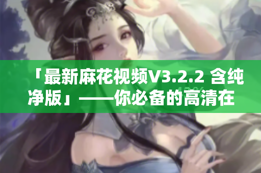 「最新麻花视频V3.2.2 含纯净版」——你必备的高清在线影视软件