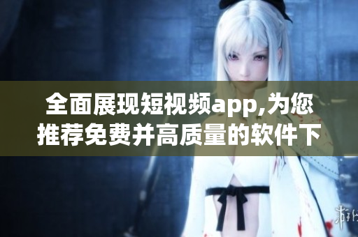 全面展现短视频app,为您推荐免费并高质量的软件下载安装速递