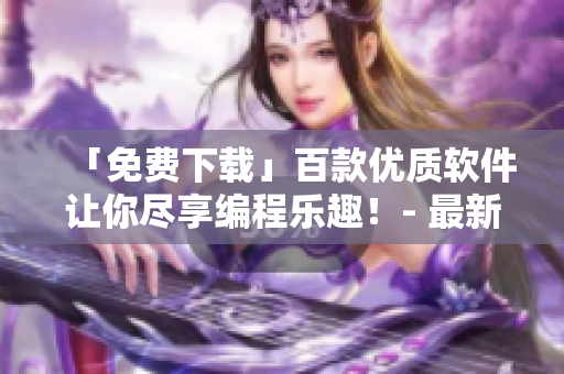 「免费下载」百款优质软件让你尽享编程乐趣！- 最新补给清单
