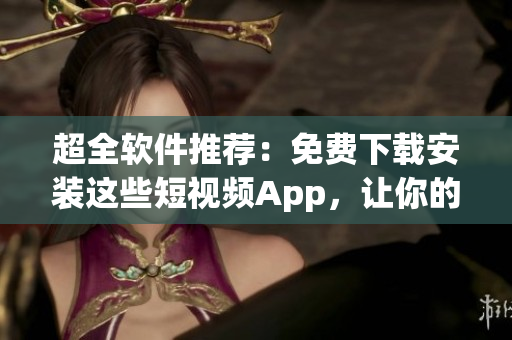 超全软件推荐：免费下载安装这些短视频App，让你的创作更加生动！