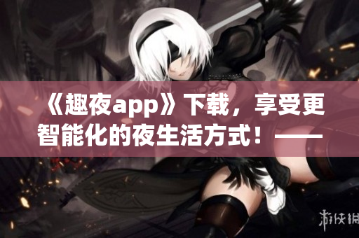 《趣夜app》下载，享受更智能化的夜生活方式！——软件安利