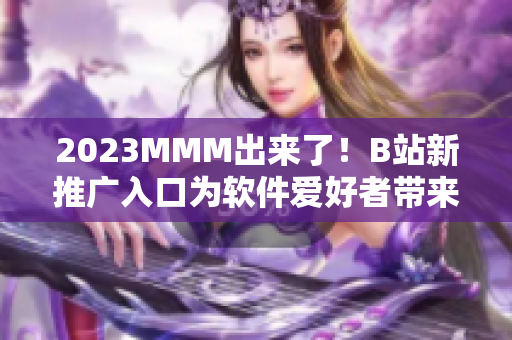 2023MMM出来了！B站新推广入口为软件爱好者带来全新视觉与使用体验