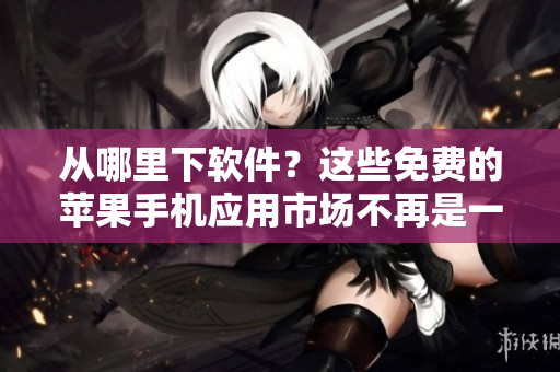 从哪里下软件？这些免费的苹果手机应用市场不再是一个秘密