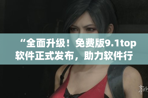 “全面升级！免费版9.1top软件正式发布，助力软件行业新突破！”