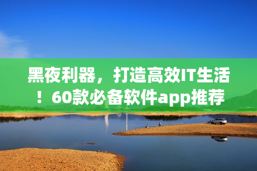 黑夜利器，打造高效IT生活！60款必备软件app推荐