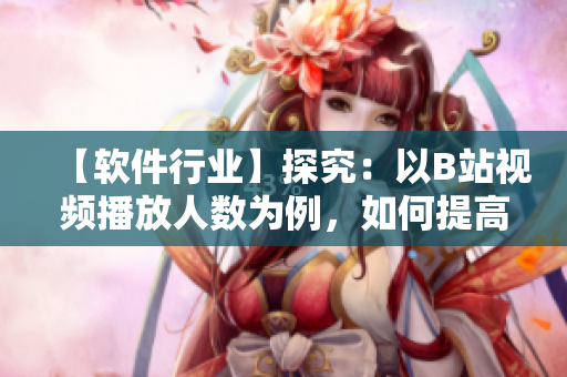 【软件行业】探究：以B站视频播放人数为例，如何提高软件用户体验？