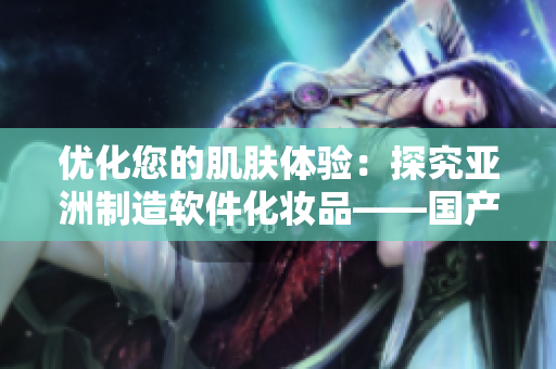 优化您的肌肤体验：探究亚洲制造软件化妆品——国产精华液的独特护肤功能