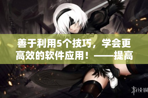 善于利用5个技巧，学会更高效的软件应用！——提高你的软件操作技巧不香吗？