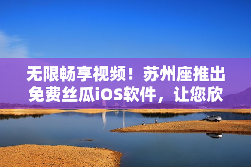无限畅享视频！苏州座推出免费丝瓜iOS软件，让您欣赏高清影片无压力