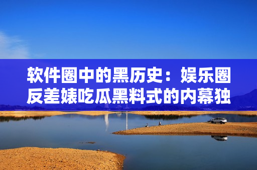 软件圈中的黑历史：娱乐圈反差婊吃瓜黑料式的内幕独家揭秘！