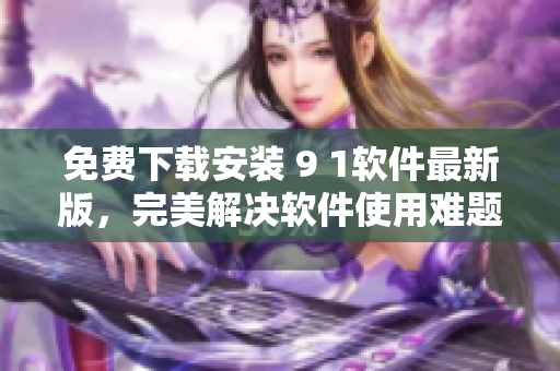免费下载安装 9 1软件最新版，完美解决软件使用难题