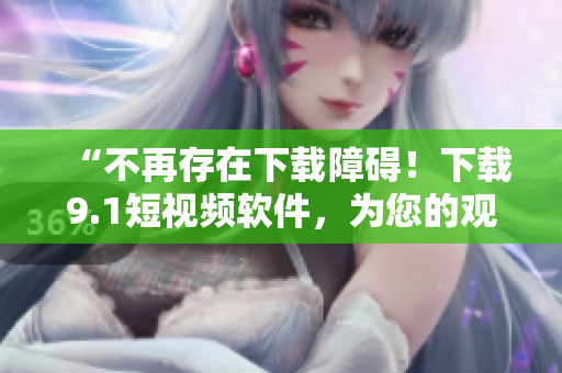 “不再存在下载障碍！下载9.1短视频软件，为您的观影体验添加新维度”