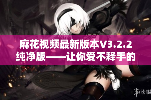 麻花视频最新版本V3.2.2纯净版——让你爱不释手的软件瑰宝