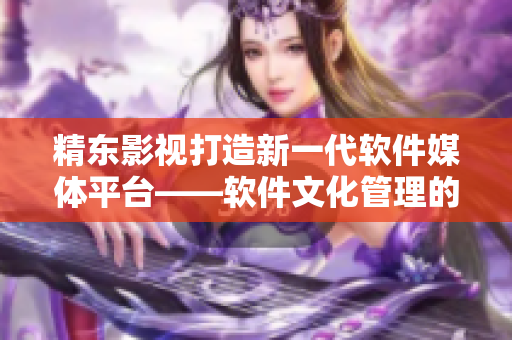 精东影视打造新一代软件媒体平台——软件文化管理的创新实践