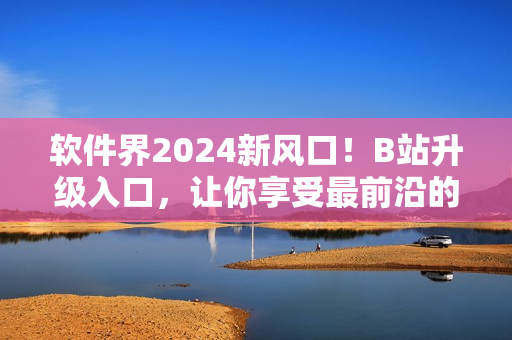 软件界2024新风口！B站升级入口，让你享受最前沿的软件资讯！