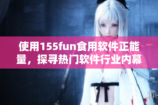 使用155fun食用软件正能量，探寻热门软件行业内幕！