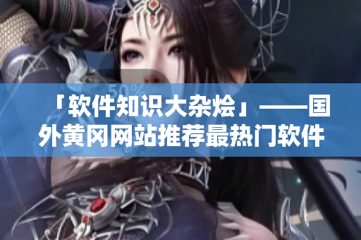 「软件知识大杂烩」——国外黄冈网站推荐最热门软件及使用技巧的完整指南
