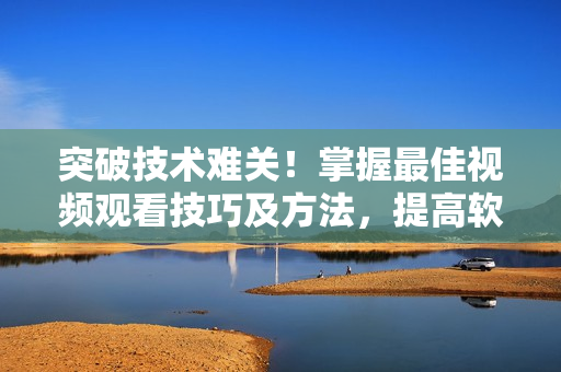 突破技术难关！掌握最佳视频观看技巧及方法，提高软件应用效率