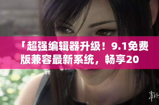 「超强编辑器升级！9.1免费版兼容最新系统，畅享2024最新功能！」